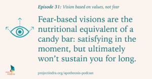 Apotheosis podcast episode 31: Vision based on values, not fear. Fear-based visions are the nutritional equivalent of a candy bar: satisfying in the moment, but ultimately won't sustain you for long.